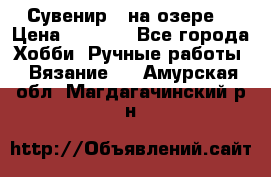 Сувенир “ на озере“ › Цена ­ 1 250 - Все города Хобби. Ручные работы » Вязание   . Амурская обл.,Магдагачинский р-н